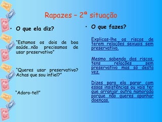 Rapazes – 2ª situação
• O que fazes?
Explicas-lhe os riscos de
terem relações sexuais sem
preservativo.
Mesmo sabendo dos riscos,
tens relações sem
preservativo mas só desta
vez.
Dizes para ela parar com
essas insistências ou vais ter
que arranjar outra namorada
porque não queres apanhar
doenças.
• O que ela diz?
“Estamos os dois de boa
saúde…não precisamos de
usar preservativo”
“Queres usar preservativo?
Achas que sou infiel?”
“Adoro-te!!”
 