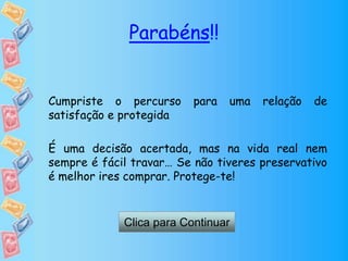 Parabéns!!
Cumpriste o percurso para uma relação de
satisfação e protegida
É uma decisão acertada, mas na vida real nem
sempre é fácil travar… Se não tiveres preservativo
é melhor ires comprar. Protege-te!
Clica para Continuar
 