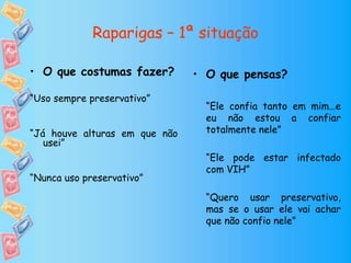 Raparigas – 1ª situação
• O que pensas?
“Ele confia tanto em mim…e
eu não estou a confiar
totalmente nele”
“Ele pode estar infectado
com VIH”
“Quero usar preservativo,
mas se o usar ele vai achar
que não confio nele”
• O que costumas fazer?
“Uso sempre preservativo”
“Já houve alturas em que não
usei”
“Nunca uso preservativo”
 