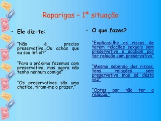 Raparigas – 1ª situação
• O que fazes?
“Explicas-lhe os riscos de
terem relações sexuais sem
preservativo e acabam por
ter relação com preservativo”
“Mesmo sabendo dos riscos,
tens relações sem
preservativo mas só desta
vez”
“Optas por não ter a
relação.”
• Ele diz-te:
“Não é preciso
preservativo…Ou achas que
eu sou infiel?”
“Para a próxima fazemos com
preservativo, mas agora não
tenho nenhum comigo”
“Os preservativos são uma
chatice, tiram-me o prazer.”
 
