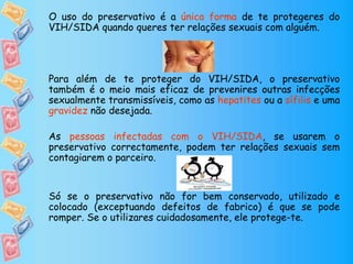 O uso do preservativo é a única forma de te protegeres do
VIH/SIDA quando queres ter relações sexuais com alguém.
Para além de te proteger do VIH/SIDA, o preservativo
também é o meio mais eficaz de prevenires outras infecções
sexualmente transmissíveis, como as hepatites ou a sífilis e uma
gravidez não desejada.
As pessoas infectadas com o VIH/SIDA, se usarem o
preservativo correctamente, podem ter relações sexuais sem
contagiarem o parceiro.
Só se o preservativo não for bem conservado, utilizado e
colocado (exceptuando defeitos de fabrico) é que se pode
romper. Se o utilizares cuidadosamente, ele protege-te.
 