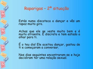 Raparigas – 2ª situação
Estás numa discoteca a dançar e vês um
rapaz muito giro.
Achas que ele se veste muito bem e é
muito atraente. É discreto e tem estado a
olhar para ti.
É o teu dia! Ele aceitou dançar, gostou de
ti e começaram a conversar.
Nos dias seguintes encontraram-se e hoje
decidiram ter uma relação sexual.
 