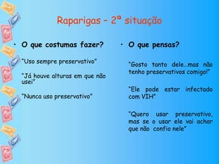 Raparigas – 2ª situação
• O que pensas?
“Gosto tanto dele…mas não
tenho preservativos comigo!”
“Ele pode estar infectado
com VIH”
“Quero usar preservativo,
mas se o usar ele vai achar
que não confio nele”
• O que costumas fazer?
“Uso sempre preservativo”
“Já houve alturas em que não
usei”
“Nunca uso preservativo”
 