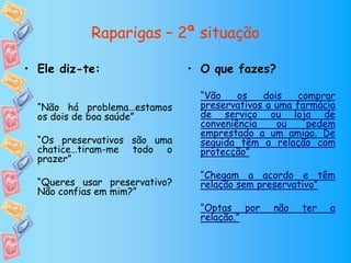 Raparigas – 2ª situação
• O que fazes?
“Vão os dois comprar
preservativos a uma farmácia
de serviço ou loja de
conveniência ou pedem
emprestado a um amigo. De
seguida têm a relação com
protecção”
“Chegam a acordo e têm
relação sem preservativo”
“Optas por não ter a
relação.”
• Ele diz-te:
“Não há problema…estamos
os dois de boa saúde”
“Os preservativos são uma
chatice…tiram-me todo o
prazer”
“Queres usar preservativo?
Não confias em mim?”
 