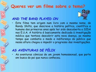 Queres ver um filme sobre o tema?
AND THE BAND PLAYED ON
• Este filme tem origem num livro com o mesmo nome, de
Randy Shilts, que descreve a história política, científica e
humana dos primeiros anos após ter sido descoberta a SIDA
nos E.U.A. A história é basicamente dedicada à investigação
médica que tentava descobrir esta nova doença, ao mesmo
tempo que combatia o medo e indiferença do público que
nessa altura chegou a impedir o progresso das investigações.
AS AVENTURAS DE FÉLIX
• As aventuras cómicas de um jovem homossexual, que parte
em busca do pai que nunca conheceu.
 