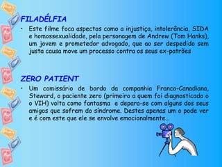 FILADÉLFIA
• Este filme foca aspectos como a injustiça, intolerância, SIDA
e homossexualidade, pela personagem de Andrew (Tom Hanks),
um jovem e prometedor advogado, que ao ser despedido sem
justa causa move um processo contra os seus ex-patrões
ZERO PATIENT
• Um comissário de bordo da companhia Franco-Canadiana,
Steward, o paciente zero (primeiro a quem foi diagnosticado o
o VIH) volta como fantasma e depara-se com alguns dos seus
amigos que sofrem do síndrome. Destes apenas um o pode ver
e é com este que ele se envolve emocionalmente…
 