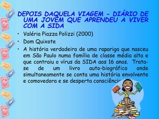 DEPOIS DAQUELA VIAGEM - DIÁRIO DE
UMA JOVEM QUE APRENDEU A VIVER
COM A SIDA
• Valéria Piazza Polizzi (2000)
• Dom Quixote
• A história verdadeira de uma rapariga que nasceu
em São Paulo numa família de classe média alta e
que contraiu o vírus da SIDA aos 16 anos. Trata-
se de um livro auto-biográfico onde
simultaneamente se conta uma história envolvente
e comovedora e se desperta consciências.
 