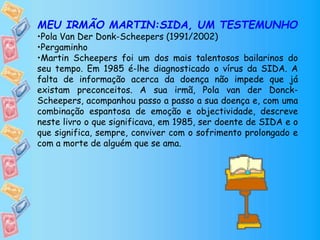 MEU IRMÃO MARTIN:SIDA, UM TESTEMUNHO
•Pola Van Der Donk-Scheepers (1991/2002)
•Pergaminho
•Martin Scheepers foi um dos mais talentosos bailarinos do
seu tempo. Em 1985 é-lhe diagnosticado o vírus da SIDA. A
falta de informação acerca da doença não impede que já
existam preconceitos. A sua irmã, Pola van der Donck-
Scheepers, acompanhou passo a passo a sua doença e, com uma
combinação espantosa de emoção e objectividade, descreve
neste livro o que significava, em 1985, ser doente de SIDA e o
que significa, sempre, conviver com o sofrimento prolongado e
com a morte de alguém que se ama.
 