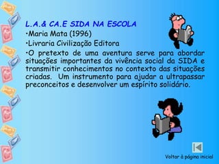 L.A.& CA.E SIDA NA ESCOLA
•Maria Mata (1996)
•Livraria Civilização Editora
•O pretexto de uma aventura serve para abordar
situações importantes da vivência social da SIDA e
transmitir conhecimentos no contexto das situações
criadas. Um instrumento para ajudar a ultrapassar
preconceitos e desenvolver um espírito solidário.
Voltar à página inicial
 