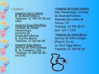 LISBOA
• Hospital Curry Cabral
R. da Beneficiência
Telefone: 21 792 42 00 ext.
1363
• Hospital Dona Estefânia
Unidade de Imuno-
Hematologia
Consulta de
Imunodeficiências
R. Jacinta Marto
Telefone: 21 312 66 00
• Hospital Egas Moniz
Serviço de Infecciologia
R. da Junqueira, 126
Telefone: 21 365 00 00 -
ext.530
•Hospital de Pulido Valente
Dep. Pneumologia, Unidade
de Imunodeficiência
Alameda das Linhas de
Torres, 117
Telefone: 21 757 05 41
(ext. 327 / 334)
•Hospital de Santa Maria
Serviço de Infecciologia
(Pisos 4, 5 e 6)
Av. Prof. Egas Moniz
Telefone: 21 780 50 00
 