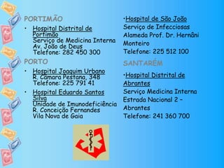 PORTIMÃO
• Hospital Distrital de
Portimão
Serviço de Medicina Interna
Av. João de Deus
Telefone: 282 450 300
PORTO
• Hospital Joaquim Urbano
R. Câmara Pestana, 348
Telefone: 225 791 41
• Hospital Eduardo Santos
Silva
Unidade de Imunodeficiência
R. Conceição Fernandes
Vila Nova de Gaia
•Hospital de São João
Serviço de Infecciosas
Alameda Prof. Dr. Hernâni
Monteiro
Telefone: 225 512 100
SANTARÉM
•Hospital Distrital de
Abrantes
Serviço Medicina Interna
Estrada Nacional 2 –
Abrantes
Telefone: 241 360 700
 