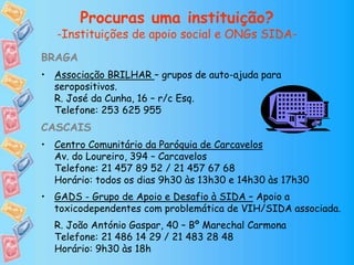 Procuras uma instituição?
-Instituições de apoio social e ONGs SIDA-
BRAGA
• Associação BRILHAR – grupos de auto-ajuda para
seropositivos.
R. José da Cunha, 16 – r/c Esq.
Telefone: 253 625 955
CASCAIS
• Centro Comunitário da Paróquia de Carcavelos
Av. do Loureiro, 394 – Carcavelos
Telefone: 21 457 89 52 / 21 457 67 68
Horário: todos os dias 9h30 às 13h30 e 14h30 às 17h30
• GADS - Grupo de Apoio e Desafio à SIDA – Apoio a
toxicodependentes com problemática de VIH/SIDA associada.
R. João António Gaspar, 40 – Bº Marechal Carmona
Telefone: 21 486 14 29 / 21 483 28 48
Horário: 9h30 às 18h
 