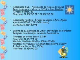• Associação SOL - Associação de Apoio a Crianças
Infectadas pelo o Vírus da SIDA e Suas Famílias
R. Pedro Calmon, 29
Telefone: 21 362 57 71 / 21 362 57 72
• Associação Positivo - Grupos de Apoio e Auto-Ajuda
Apartado 52082 (1721-501 Lisboa)
213422976 213422976
• Centro de S. Martinho de Lima – Instituição de Carácter
Religioso com Serviços de Apoio Domiciliário.
Travessa do Corpo Santo, 32-34
Telefone: 21 347 94 60
Horário: 10h30 às 12h30 / 15h às 17h30
Fundação Portuguesa “A Comunidade contra a SIDA”
R. Andrade Corvo, 16 - 1º Esq.
Telefone: 21 354 00 00
 