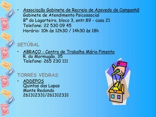 • Associação Gabinete de Recreio de Azevedo de Campanhã
Gabinete de Atendimento Psicossocial
Bº do Lagarteiro, bloco 3, entr.89 - casa 21
Telefone: 22 530 09 45
Horário: 10h às 12h30 / 14h30 às 18h
SETÚBAL
• ABRAÇO - Centro de Trabalho Mário Pimenta
R. do Mormugão, 35
Telefone: 265 230 111
TORRES VEDRAS
• ADDEPOS
Quintas das Lapas
Monte Redondo
261312331/261312331
 