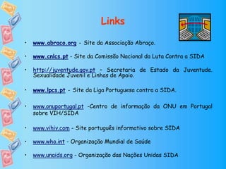 Links
• www.abraco.org - Site da Associação Abraço.
• www.cnlcs.pt - Site da Comissão Nacional da Luta Contra a SIDA
• http://juventude.gov.pt – Secretaria de Estado da Juventude.
Sexualidade Juvenil e Linhas de Apoio.
• www.lpcs.pt - Site da Liga Portuguesa contra a SIDA.
• www.onuportugal.pt -Centro de informação da ONU em Portugal
sobre VIH/SIDA
• www.vihiv.com - Site português informativo sobre SIDA
• www.who.int - Organização Mundial de Saúde
• www.unaids.org - Organização das Nações Unidas SIDA
 