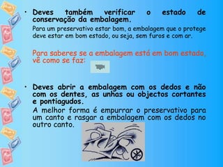 • Deves também verificar o estado de
conservação da embalagem.
Para um preservativo estar bom, a embalagem que o protege
deve estar em bom estado, ou seja, sem furos e com ar.
Para saberes se a embalagem está em bom estado,
vê como se faz:
• Deves abrir a embalagem com os dedos e não
com os dentes, as unhas ou objectos cortantes
e pontiagudos.
A melhor forma é empurrar o preservativo para
um canto e rasgar a embalagem com os dedos no
outro canto.
.
 