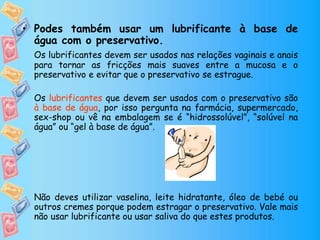 • Podes também usar um lubrificante à base de
água com o preservativo.
Os lubrificantes devem ser usados nas relações vaginais e anais
para tornar as fricções mais suaves entre a mucosa e o
preservativo e evitar que o preservativo se estrague.
Os lubrificantes que devem ser usados com o preservativo são
à base de água, por isso pergunta na farmácia, supermercado,
sex-shop ou vê na embalagem se é “hidrossolúvel”, “solúvel na
água” ou “gel à base de água”.
Não deves utilizar vaselina, leite hidratante, óleo de bebé ou
outros cremes porque podem estragar o preservativo. Vale mais
não usar lubrificante ou usar saliva do que estes produtos.
 