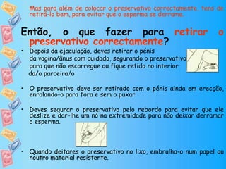 Mas para além de colocar o preservativo correctamente, tens de
retirá-lo bem, para evitar que o esperma se derrame.
Então, o que fazer para retirar o
preservativo correctamente?
• Depois da ejaculação, deves retirar o pénis
da vagina/ânus com cuidado, segurando o preservativo
para que não escorregue ou fique retido no interior
da/o parceira/o
• O preservativo deve ser retirado com o pénis ainda em erecção,
enrolando-o para fora e sem o puxar
• Deves segurar o preservativo pelo rebordo para evitar que ele
deslize e dar-lhe um nó na extremidade para não deixar derramar
o esperma.
• Quando deitares o preservativo no lixo, embrulha-o num papel ou
noutro material resistente.
 