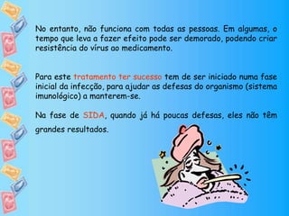 No entanto, não funciona com todas as pessoas. Em algumas, o
tempo que leva a fazer efeito pode ser demorado, podendo criar
resistência do vírus ao medicamento.
Para este tratamento ter sucesso tem de ser iniciado numa fase
inicial da infecção, para ajudar as defesas do organismo (sistema
imunológico) a manterem-se.
Na fase de SIDA, quando já há poucas defesas, eles não têm
grandes resultados.
 