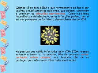 Quando já se tem SIDA o que normalmente se faz é dar
vacinas e medicamentos adicionais que cuidam, controlam
e previnem as infecções oportunistas. Como o sistema
imunológico está afectado, estas infecções podem, por si
só, ser perigosas ou facilitar o desenvolvimento do VIH.
As pessoas que estão infectadas pelo VIH/SIDA, mesmo
estando a fazer o tratamento, têm de procurar evitar
contagiar outras pessoas, mas também têm de se
proteger para não serem infectadas mais vezes.
 