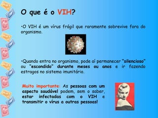 •O VIH é um vírus frágil que raramente sobrevive fora do
organismo.
•Quando entra no organismo, pode aí permanecer “silencioso”
ou “escondido” durante meses ou anos e ir fazendo
estragos no sistema imunitário.
O que é o VIH?
Muito importante: As pessoas com um
aspecto saudável podem, sem o saber,
estar infectadas com o VIH e
transmitir o vírus a outras pessoas!
 