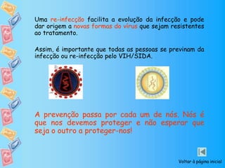 Uma re-infecção facilita a evolução da infecção e pode
dar origem a novas formas do vírus que sejam resistentes
ao tratamento.
Assim, é importante que todas as pessoas se previnam da
infecção ou re-infecção pelo VIH/SIDA.
A prevenção passa por cada um de nós. Nós é
que nos devemos proteger e não esperar que
seja o outro a proteger-nos!
Voltar à página inicial
 