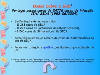 Dados Sobre a Sida1
Portugal possui cerca de 24776 casos de infecção
VIH/ SIDA (1983-06/2004).
• Em Portugal existem registados:
- 11 263 casos de SIDA,
- 11 273 casos de Portadores Assintomáticos (PA),
- 2 240 casos de Sintomáticos não SIDA.
• Como vês há um maior número de casos de Assintomáticos do
que de SIDA.
• Podes ver o seguinte gráfico, que ilustra o que acabaste de
ler.
1 Dados retirados do Documento SIDA 132, responsabilidade do Centro de Vigilância
Epidemiológica de Vigilância Epidemiológica das Doenças Transmissíveis (www.insarj.pt)
 