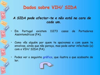 Dados sobre VIH/ SIDA
A SIDA pode afectar-te e não está na cara de
cada um.
• Em Portugal existem 11273 casos de Portadores
Assintomáticos (PA).
• Como vês alguém por quem te apaixones e com quem te
envolvas, ainda que não pareça, mas pode estar infectado (a)
com o VIH/ SIDA (PA).
• Podes ver o seguinte gráfico, que ilustra o que acabaste de
ler.
 