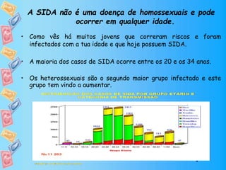 A SIDA não é uma doença de homossexuais e pode
ocorrer em qualquer idade.
• Como vês há muitos jovens que correram riscos e foram
infectados com a tua idade e que hoje possuem SIDA.
• A maioria dos casos de SIDA ocorre entre os 20 e os 34 anos.
• Os heterossexuais são o segundo maior grupo infectado e este
grupo tem vindo a aumentar.
 