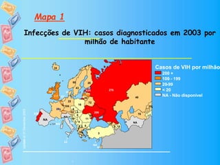 Mapa 1
Infecções de VIH: casos diagnosticados em 2003 por
milhão de habitante
-
Casos de VIH por milhão
200 +
100-
20-99
< 20
NA - Não disponível
Update
7
9
52
14
72
3
8
10
6
45 635
26
28†
20
22
39
6
35
46
48
25
175
32
104
0.5
23
60
52*
50
16
11
276
2
7
43
108
7
3
206
117
70
9
NA
NA
NA
NA
100
NA
200 +
100 - 199
20-99
< 20
Updateat31December2003
7
9
52
14
72
3
8
10
6
635
26
28†
20
22
39
6
35
101
48
25
175
32
104
0.5
23
60
50
16
228
11
276
145
2
7
43
108
7
3
206
117
70
9
NA
NA
NA
NA
100
NA
 