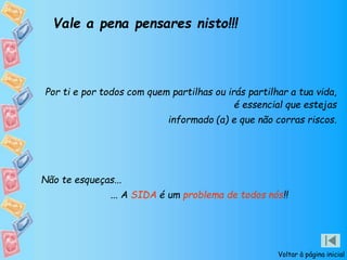 Voltar à página inicial
Vale a pena pensares nisto!!!
Por ti e por todos com quem partilhas ou irás partilhar a tua vida,
é essencial que estejas
informado (a) e que não corras riscos.
Não te esqueças...
... A SIDA é um problema de todos nós!!
 