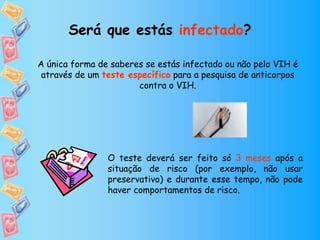Será que estás infectado?
A única forma de saberes se estás infectado ou não pelo VIH é
através de um teste específico para a pesquisa de anticorpos
contra o VIH.
O teste deverá ser feito só 3 meses após a
situação de risco (por exemplo, não usar
preservativo) e durante esse tempo, não pode
haver comportamentos de risco.
 