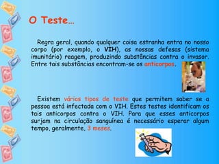 Regra geral, quando qualquer coisa estranha entra no nosso
corpo (por exemplo, o VIH), as nossas defesas (sistema
imunitário) reagem, produzindo substâncias contra o invasor.
Entre tais substâncias encontram-se os anticorpos.
Existem vários tipos de teste que permitem saber se a
pessoa está infectada com o VIH. Estes testes identificam os
tais anticorpos contra o VIH. Para que esses anticorpos
surjam na circulação sanguínea é necessário esperar algum
tempo, geralmente, 3 meses.
O Teste…
 