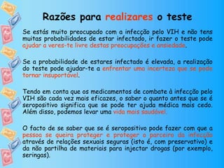 Se estás muito preocupado com a infecção pelo VIH e não tens
muitas probabilidades de estar infectado, ir fazer o teste pode
ajudar a veres-te livre destas preocupações e ansiedade.
Se a probabilidade de estares infectado é elevada, a realização
do teste pode ajudar-te a enfrentar uma incerteza que se pode
tornar insuportável.
Tendo em conta que os medicamentos de combate à infecção pelo
VIH são cada vez mais eficazes, o saber o quanto antes que se é
seropositivo significa que se pode ter ajuda médica mais cedo.
Além disso, podemos levar uma vida mais saudável.
O facto de se saber que se é seropositivo pode fazer com que a
pessoa se queira proteger e proteger o parceiro da infecção
através de relações sexuais seguras (isto é, com preservativo) e
da não partilha de materiais para injectar drogas (por exemplo,
seringas).
Razões para realizares o teste
 