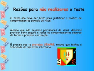 Razões para não realizares o teste
O teste não deve ser feito para justificar a prática de
comportamentos sexuais de risco.
Mesmo que não sejamos portadores do vírus, devemos
praticar sexo seguro e todos os comportamentos seguros
de forma a prevenir a infecção.
É preciso que te protejas SEMPRE, mesmo que tenhas a
felicidade de não estar infectado.
 