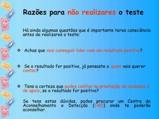 Há ainda algumas questões que é importante teres consciência
antes de realizares o teste:
 Achas que vais conseguir lidar com um resultado positivo?
 Se o resultado for positivo, já pensaste a quem vais querer
contar?
 Tens a certeza que podes confiar na prestação de cuidados e
de apoio, se o resultado for positivo?
Se tens estas dúvidas, podes procurar um Centro de
Aconselhamento e Detecção (CAD) onde te poderão
aconselhar.
Razões para não realizares o teste
 