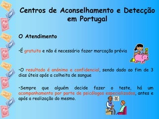 Centros de Aconselhamento e Detecção
em Portugal
O Atendimento
•É gratuito e não é necessário fazer marcação prévia
•O resultado é anónimo e confidencial, sendo dado ao fim de 3
dias úteis após a colheita de sangue
•Sempre que alguém decide fazer o teste, há um
acompanhamento por parte de psicólogos especializados, antes e
após a realização do mesmo.
 