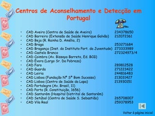 Centros de Aconselhamento e Detecção em
Portugal
• CAD Aveiro (Centro de Saúde de Aveiro) 234378650
• CAD Barreiro (Extensão de Saúde Henrique Galvão) 212072361
• CAD Beja (R. Rainha D. Amélia, 2)
• CAD Braga 253271684
• CAD Bragança (Inst. do Instituto Port. da Juventude) 273333989
• CAD Castelo Branco 272324973/4
• CAD Coimbra (Av. Bissaya Barreto, Ed. BCG)
• CAD Évora (Largo Sr. Da Pobreza)
• CAD Faro 289812528
• CAD Guarda 271223422
• CAD Leiria 244816483
• CAD Lisboa (Fundação Nª Sª Bom Sucesso) 213031427
• CAD Lisboa (Centro de Saúde da Lapa) 213930151
• CAD Portalegre (Av. Brasil, 11)
• CAD Porto (R. Constituição, 1656)
• CAD Santarém (Hospital Distrital de Santarém)
• CAD Setúbal (Centro de Saúde S. Sebastião) 265708007
• CAD Vila Real 259378953
Voltar à página inicial
 