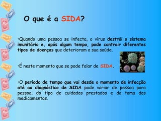 •Quando uma pessoa se infecta, o vírus destrói o sistema
imunitário e, após algum tempo, pode contrair diferentes
tipos de doenças que deterioram a sua saúde.
•É neste momento que se pode falar de SIDA.
•O período de tempo que vai desde o momento de infecção
até ao diagnóstico de SIDA pode variar de pessoa para
pessoa, do tipo de cuidados prestados e da toma dos
medicamentos.
O que é a SIDA?
 
