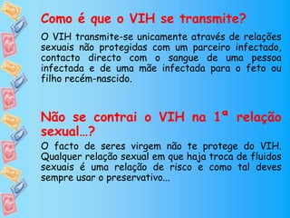 Como é que o VIH se transmite?
O VIH transmite-se unicamente através de relações
sexuais não protegidas com um parceiro infectado,
contacto directo com o sangue de uma pessoa
infectada e de uma mãe infectada para o feto ou
filho recém-nascido.
Não se contrai o VIH na 1ª relação
sexual…?
O facto de seres virgem não te protege do VIH.
Qualquer relação sexual em que haja troca de fluidos
sexuais é uma relação de risco e como tal deves
sempre usar o preservativo...
 