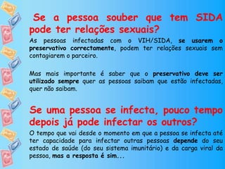 Se a pessoa souber que tem SIDA
pode ter relações sexuais?
As pessoas infectadas com o VIH/SIDA, se usarem o
preservativo correctamente, podem ter relações sexuais sem
contagiarem o parceiro.
Mas mais importante é saber que o preservativo deve ser
utilizado sempre quer as pessoas saibam que estão infectadas,
quer não saibam.
Se uma pessoa se infecta, pouco tempo
depois já pode infectar os outros?
O tempo que vai desde o momento em que a pessoa se infecta até
ter capacidade para infectar outras pessoas depende do seu
estado de saúde (do seu sistema imunitário) e da carga viral da
pessoa, mas a resposta é sim...
 