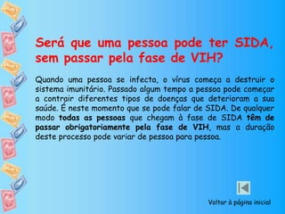 Será que uma pessoa pode ter SIDA,
sem passar pela fase de VIH?
Quando uma pessoa se infecta, o vírus começa a destruir o
sistema imunitário. Passado algum tempo a pessoa pode começar
a contrair diferentes tipos de doenças que deterioram a sua
saúde. É neste momento que se pode falar de SIDA. De qualquer
modo todas as pessoas que chegam à fase de SIDA têm de
passar obrigatoriamente pela fase de VIH, mas a duração
deste processo pode variar de pessoa para pessoa.
Voltar à página inicial
 