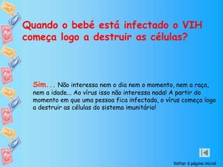 Quando o bebé está infectado o VIH
começa logo a destruir as células?
Sim... Não interessa nem o dia nem o momento, nem a raça,
nem a idade... Ao vírus isso não interessa nada! A partir do
momento em que uma pessoa fica infectada, o vírus começa logo
a destruir as células do sistema imunitário!
Voltar à página inicial
 