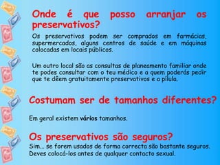 Onde é que posso arranjar os
preservativos?
Os preservativos podem ser comprados em farmácias,
supermercados, alguns centros de saúde e em máquinas
colocadas em locais públicos.
Um outro local são as consultas de planeamento familiar onde
te podes consultar com o teu médico e a quem poderás pedir
que te dêem gratuitamente preservativos e a pílula.
Costumam ser de tamanhos diferentes?
Em geral existem vários tamanhos.
Os preservativos são seguros?
Sim... se forem usados de forma correcta são bastante seguros.
Deves colocá-los antes de qualquer contacto sexual.
 