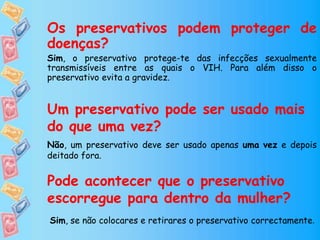 Os preservativos podem proteger de
doenças?
Sim, o preservativo protege-te das infecções sexualmente
transmissíveis entre as quais o VIH. Para além disso o
preservativo evita a gravidez.
Um preservativo pode ser usado mais
do que uma vez?
Não, um preservativo deve ser usado apenas uma vez e depois
deitado fora.
Pode acontecer que o preservativo
escorregue para dentro da mulher?
Sim, se não colocares e retirares o preservativo correctamente.
 
