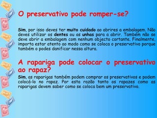 O preservativo pode romper-se?
Sim, por isso deves ter muito cuidado ao abrires a embalagem. Não
deves utilizar os dentes ou as unhas para a abrir. Também não se
deve abrir a embalagem com nenhum objecto cortante. Finalmente,
importa estar atento ao modo como se coloca o preservativo porque
também o podes danificar nessa altura.
A rapariga pode colocar o preservativo
ao rapaz?
Sim, as raparigas também podem comprar os preservativos e podem
colocá-lo no rapaz. Por esta razão tanto os rapazes como as
raparigas devem saber como se coloca bem um preservativo.
 