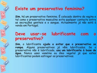 Existe um preservativo feminino?
Sim, há um preservativo feminino. É colocado dentro da vagina e
tal como o preservativo masculino evita qualquer contacto entre
as secreções genitais e o sangue. Actualmente já não está à
venda em Portugal.
Deve usar-se lubrificante com o
preservativo?
Sim, o lubrificante ajuda a evitar que o preservativo se
rompa. Alguns preservativos já vêm lubrificados. Se o
preservativo não é lubrificado, usa um lubrificante à base de
água. Nunca uses vaselina ou óleo vegetal já que estes
lubrificantes podem estragar os preservativos.
 