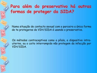 Para além do preservativo há outras
formas de proteger da SIDA?
Numa situação de contacto sexual com o parceiro a única forma
de te protegeres do VIH/SIDA é usando o preservativo.
Os métodos contraceptivos como a pílula, o dispositivo intra-
uterino, ou o coito interrompido não protegem da infecção por
VIH/SIDA.
 