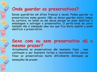 Onde guardar os preservativos?
Deves guardá-los em sítios frescos e secos. Podes guardar os
preservativos numa gaveta. Não os deves guardar muito tempo
na carteira, no bolso ou em sacos porque se pode danificar a
embalagem e estragar o preservativo. O porta-luvas do carro
também não é adequado uma vez que fica muito quente e pode
danificar o preservativo.
Sexo com ou sem preservativo dá o
mesmo prazer?
Actualmente os preservativos são bastante finos , mas
continuam a ser bastante fortes e resistentes. Por serem
finos os preservativos muito dificilmente diminuem as
sensações de prazer.
 