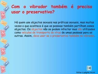 Com o vibrador também é preciso
usar o preservativo?
Há quem use objectos sexuais nas práticas sexuais, mas muitas
vezes o que acontece é que as pessoas também partilham esses
objectos. Os objectos não se podem infectar mas são utilizados
como veículos de transporte do vírus de umas pessoas para as
outras. Assim, deve usar-se o preservativo também no vibrador.
Voltar à página inicial
 